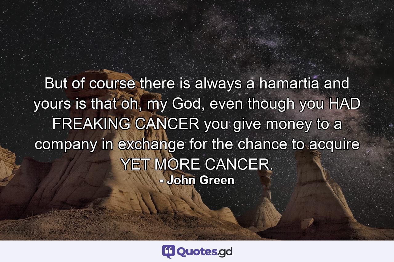 But of course there is always a hamartia and yours is that oh, my God, even though you HAD FREAKING CANCER you give money to a company in exchange for the chance to acquire YET MORE CANCER. - Quote by John Green