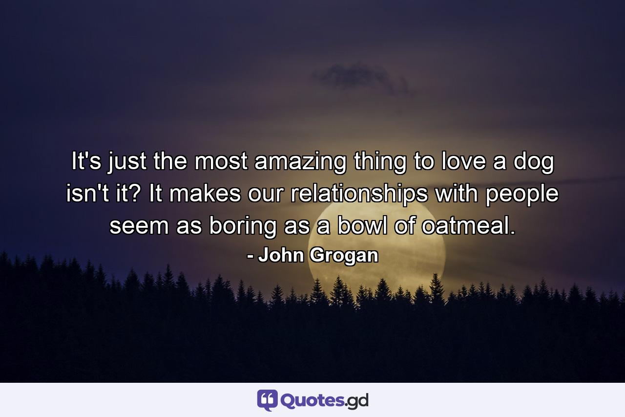 It's just the most amazing thing to love a dog  isn't it? It makes our relationships with people seem as boring as a bowl of oatmeal. - Quote by John Grogan