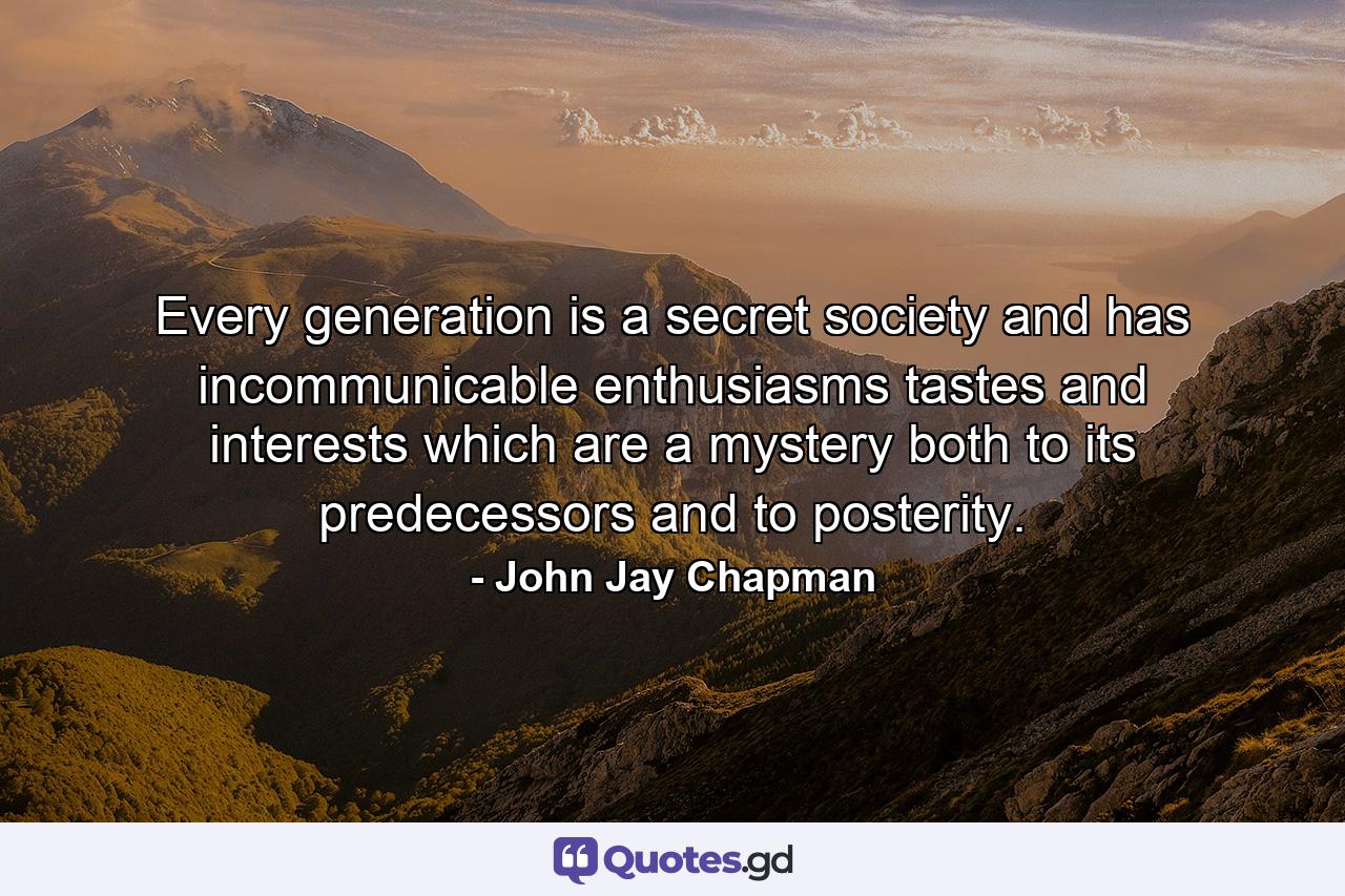 Every generation is a secret society and has incommunicable enthusiasms  tastes  and interests which are a mystery both to its predecessors and to posterity. - Quote by John Jay Chapman