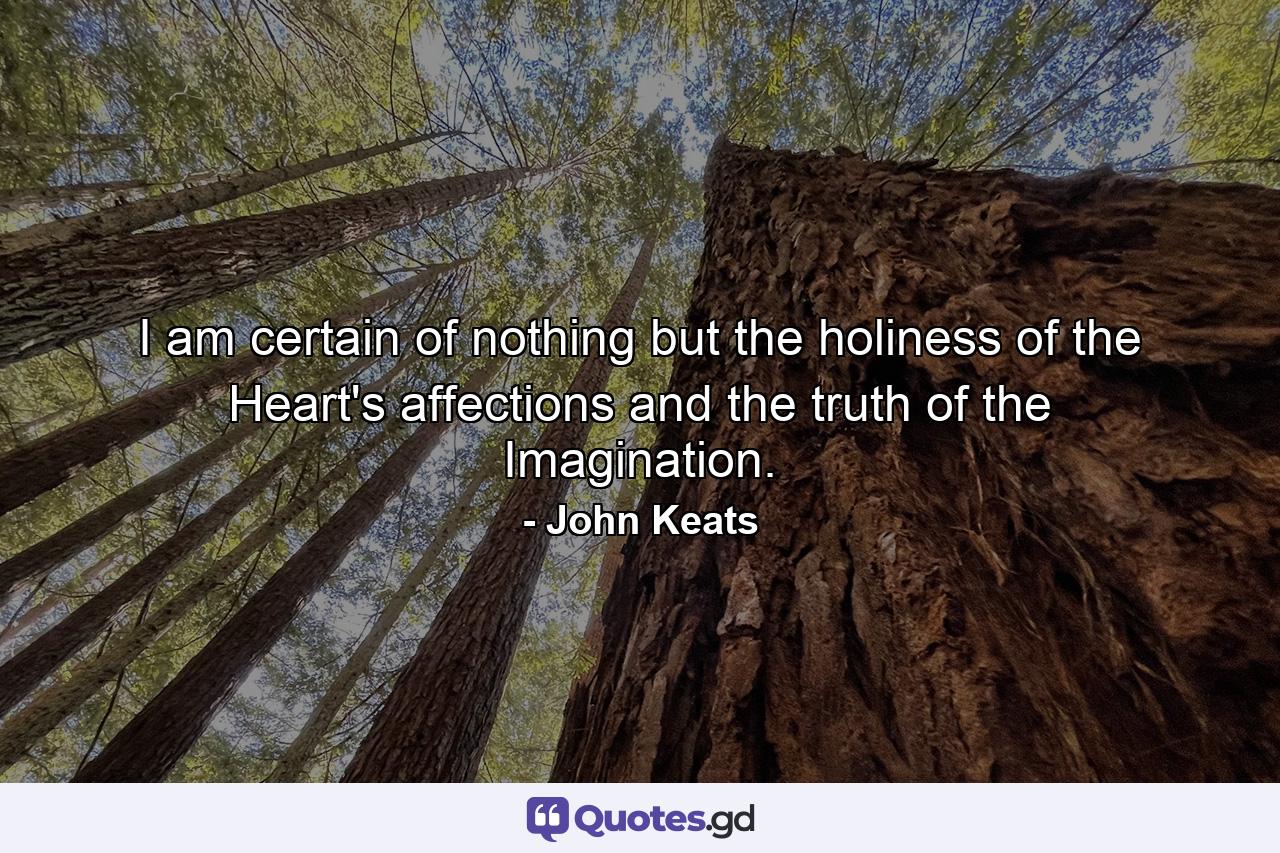 I am certain of nothing but the holiness of the Heart's affections and the truth of the Imagination. - Quote by John Keats