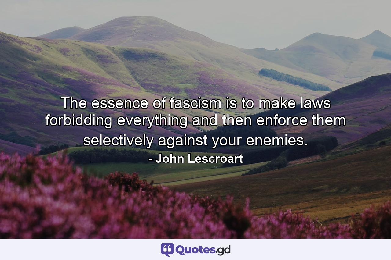 The essence of fascism is to make laws forbidding everything and then enforce them selectively against your enemies. - Quote by John Lescroart