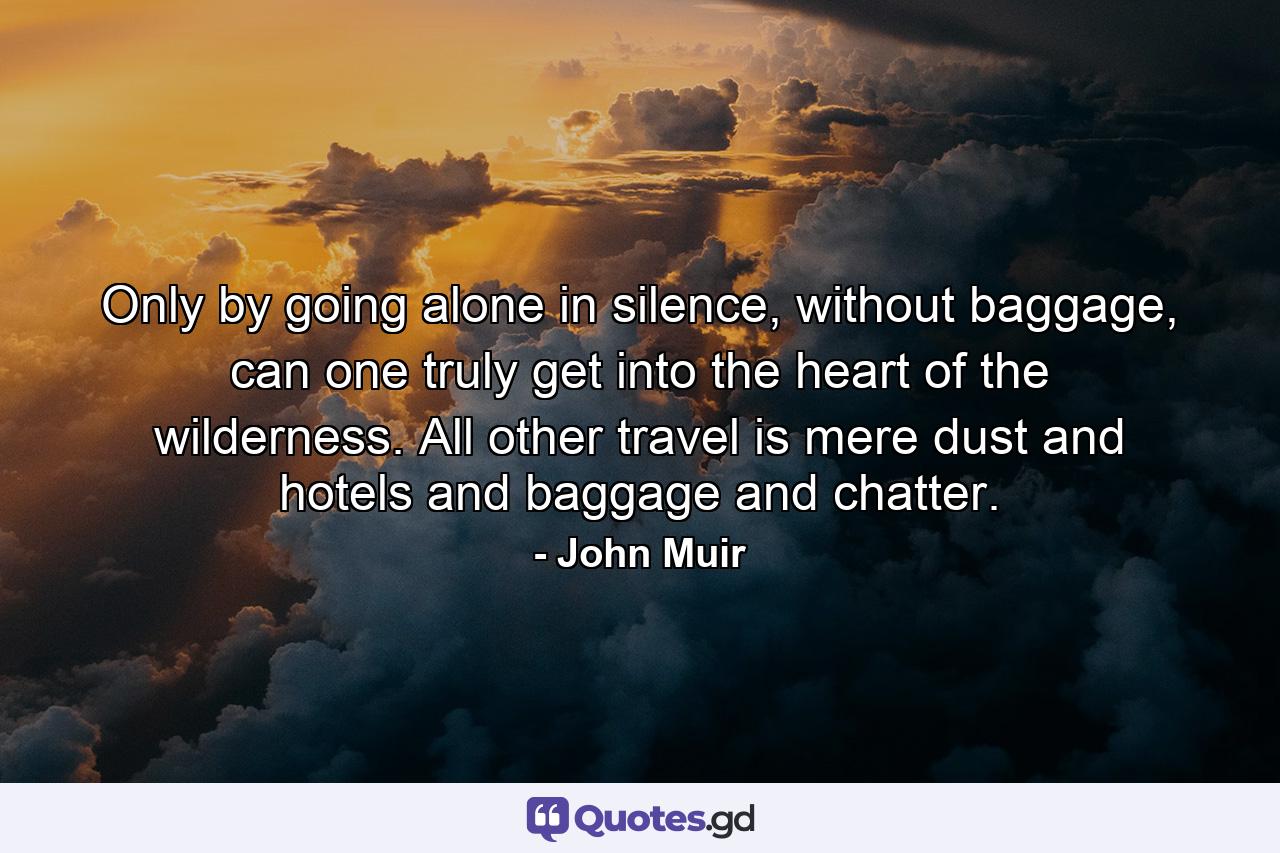 Only by going alone in silence, without baggage, can one truly get into the heart of the wilderness. All other travel is mere dust and hotels and baggage and chatter. - Quote by John Muir