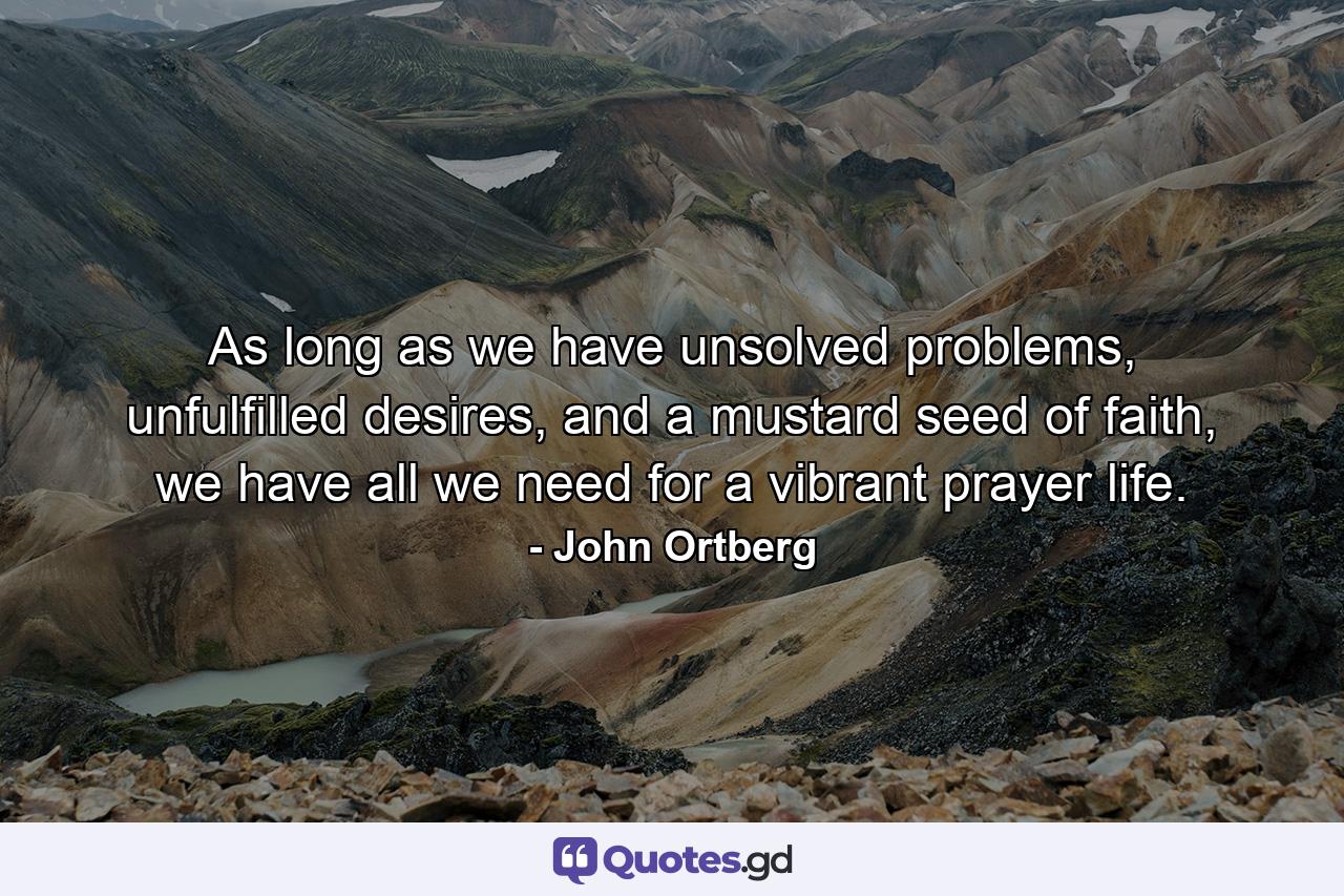 As long as we have unsolved problems, unfulfilled desires, and a mustard seed of faith, we have all we need for a vibrant prayer life. - Quote by John Ortberg