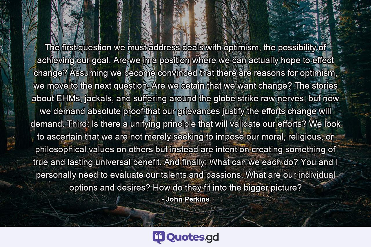 The first question we must address deals with optimism, the possibility of achieving our goal. Are we in a position where we can actually hope to effect change? Assuming we become convinced that there are reasons for optimism, we move to the next question. Are we cetain that we want change? The stories about EHMs, jackals, and suffering around the globe strike raw nerves, but now we demand absolute proof that our grievances justify the efforts change will demand. Third: Is there a unifying principle that will validate our efforts? We look to ascertain that we are not merely seeking to impose our moral, religious, or philosophical values on others but instead are intent on creating something of true and lasting universal benefit. And finally: What can we each do? You and I personally need to evaluate our talents and passions. What are our individual options and desires? How do they fit into the bigger picture? - Quote by John Perkins