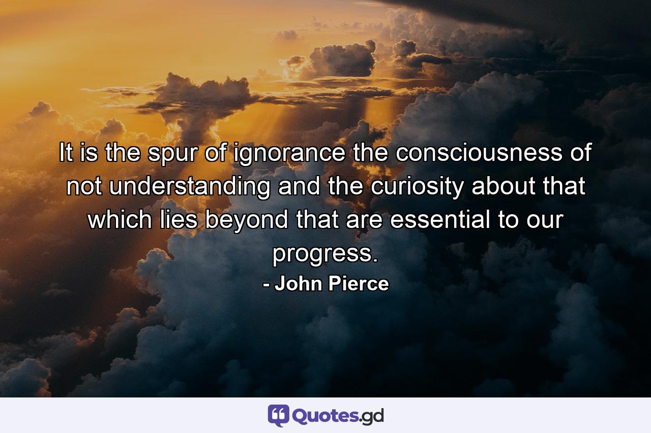 It is the spur of ignorance  the consciousness of not understanding  and the curiosity about that which lies beyond that are essential to our progress. - Quote by John Pierce