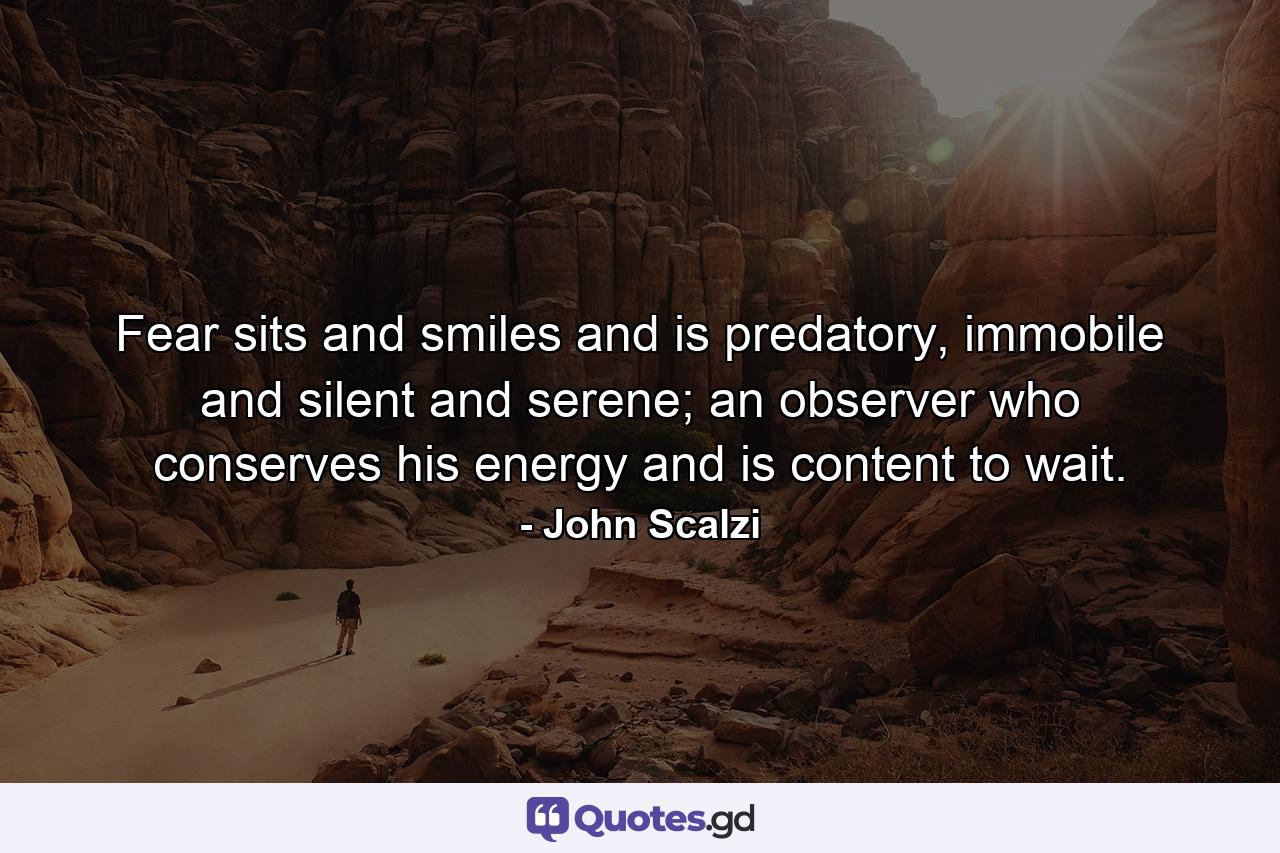 Fear sits and smiles and is predatory, immobile and silent and serene; an observer who conserves his energy and is content to wait. - Quote by John Scalzi