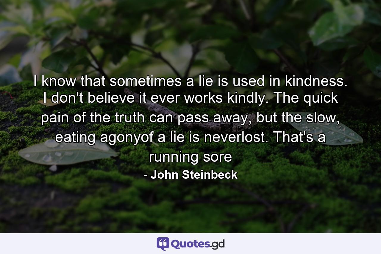 I know that sometimes a lie is used in kindness. I don't believe it ever works kindly. The quick pain of the truth can pass away, but the slow, eating agonyof a lie is neverlost. That's a running sore - Quote by John Steinbeck