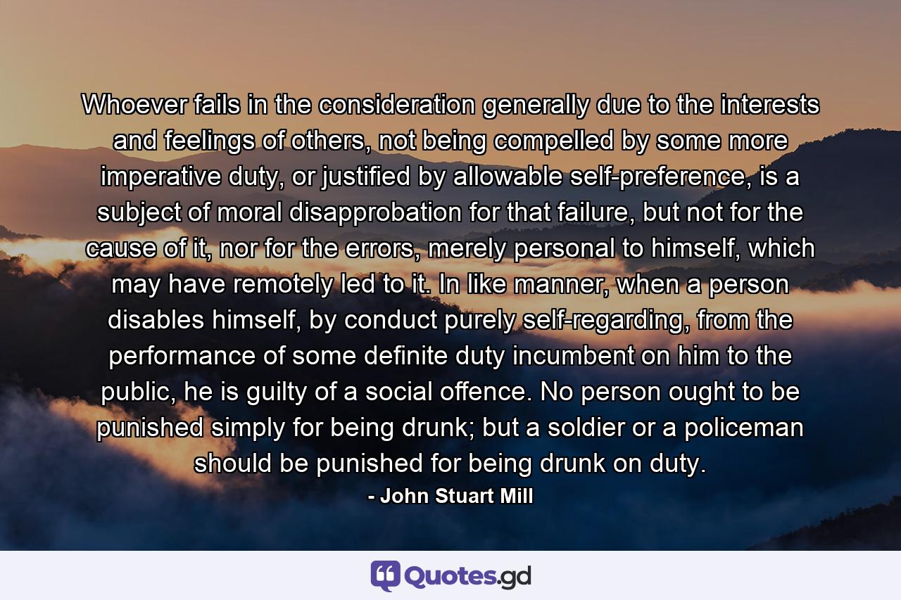 Whoever fails in the consideration generally due to the interests and feelings of others, not being compelled by some more imperative duty, or justified by allowable self-preference, is a subject of moral disapprobation for that failure, but not for the cause of it, nor for the errors, merely personal to himself, which may have remotely led to it. In like manner, when a person disables himself, by conduct purely self-regarding, from the performance of some definite duty incumbent on him to the public, he is guilty of a social offence. No person ought to be punished simply for being drunk; but a soldier or a policeman should be punished for being drunk on duty. - Quote by John Stuart Mill