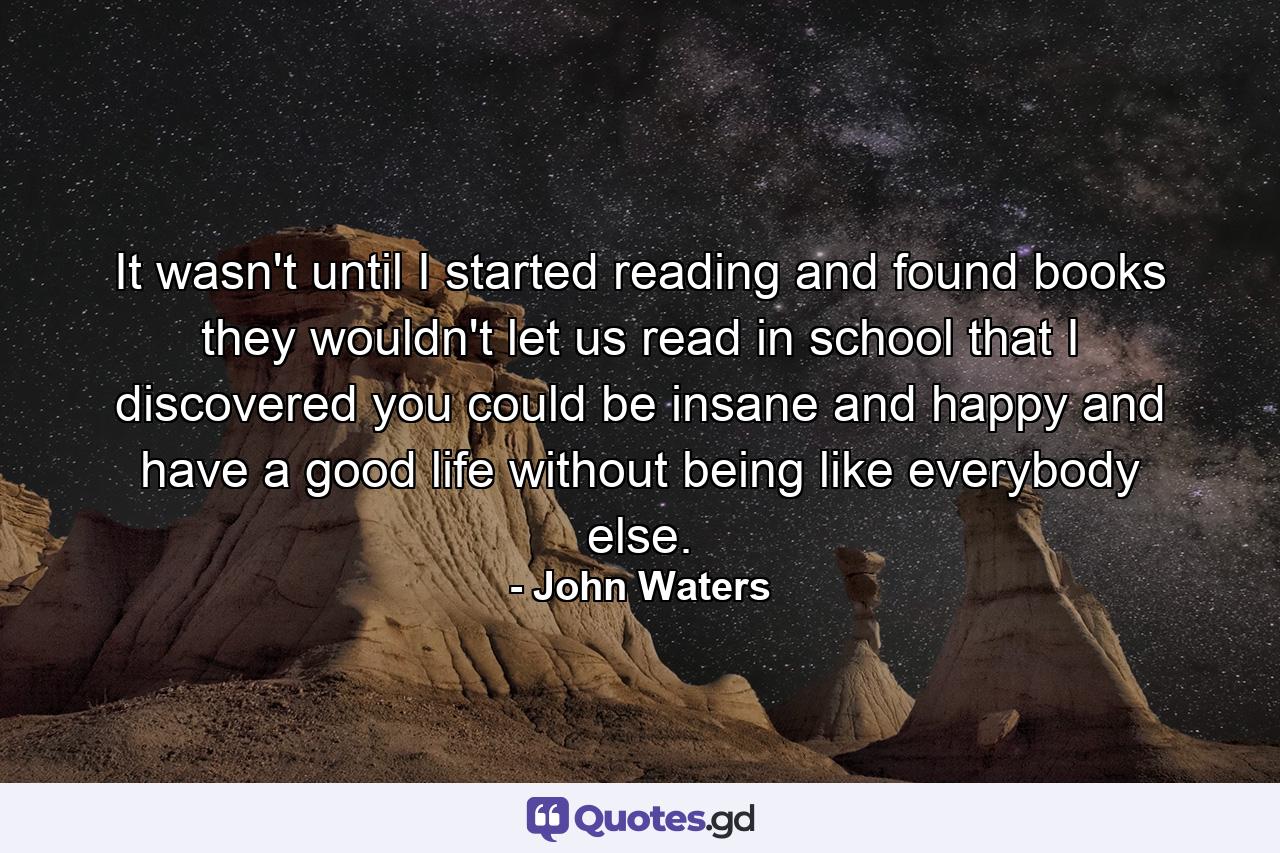 It wasn't until I started reading and found books they wouldn't let us read in school that I discovered you could be insane and happy and have a good life without being like everybody else. - Quote by John Waters