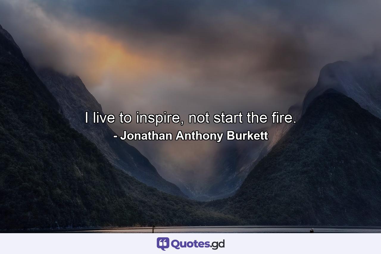 I live to inspire, not start the fire. - Quote by Jonathan Anthony Burkett