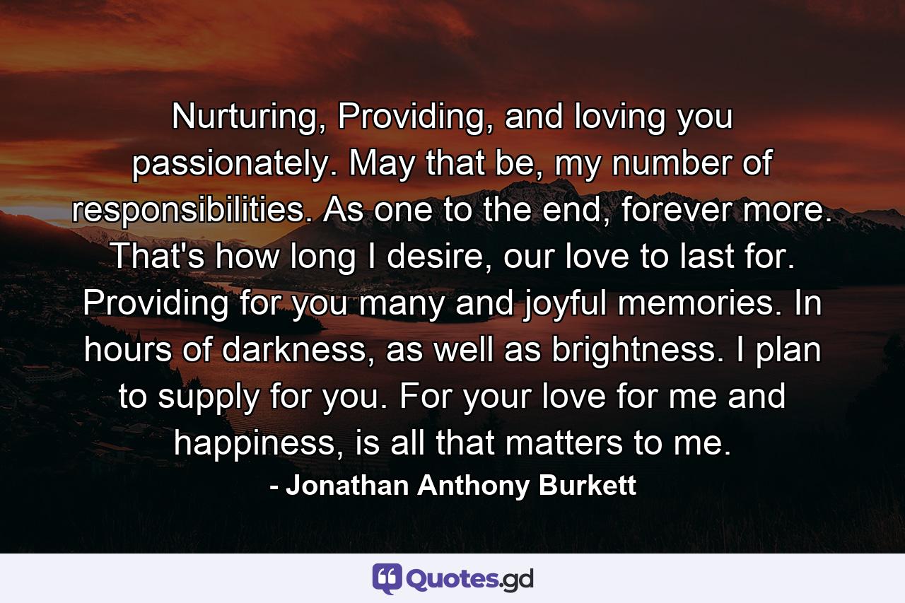 Nurturing, Providing, and loving you passionately. May that be, my number of responsibilities. As one to the end, forever more. That's how long I desire, our love to last for. Providing for you many and joyful memories. In hours of darkness, as well as brightness. I plan to supply for you. For your love for me and happiness, is all that matters to me. - Quote by Jonathan Anthony Burkett