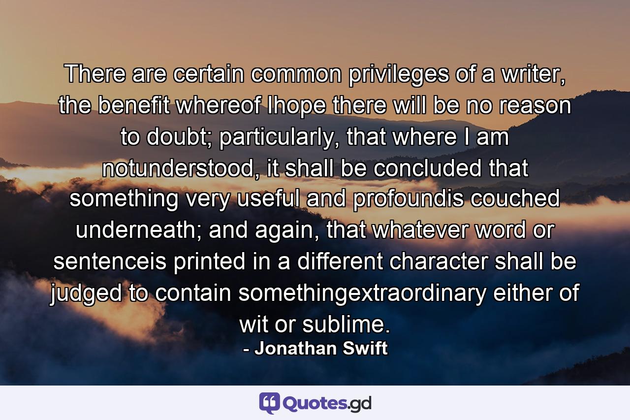 There are certain common privileges of a writer, the benefit whereof Ihope there will be no reason to doubt; particularly, that where I am notunderstood, it shall be concluded that something very useful and profoundis couched underneath; and again, that whatever word or sentenceis printed in a different character shall be judged to contain somethingextraordinary either of wit or sublime. - Quote by Jonathan Swift