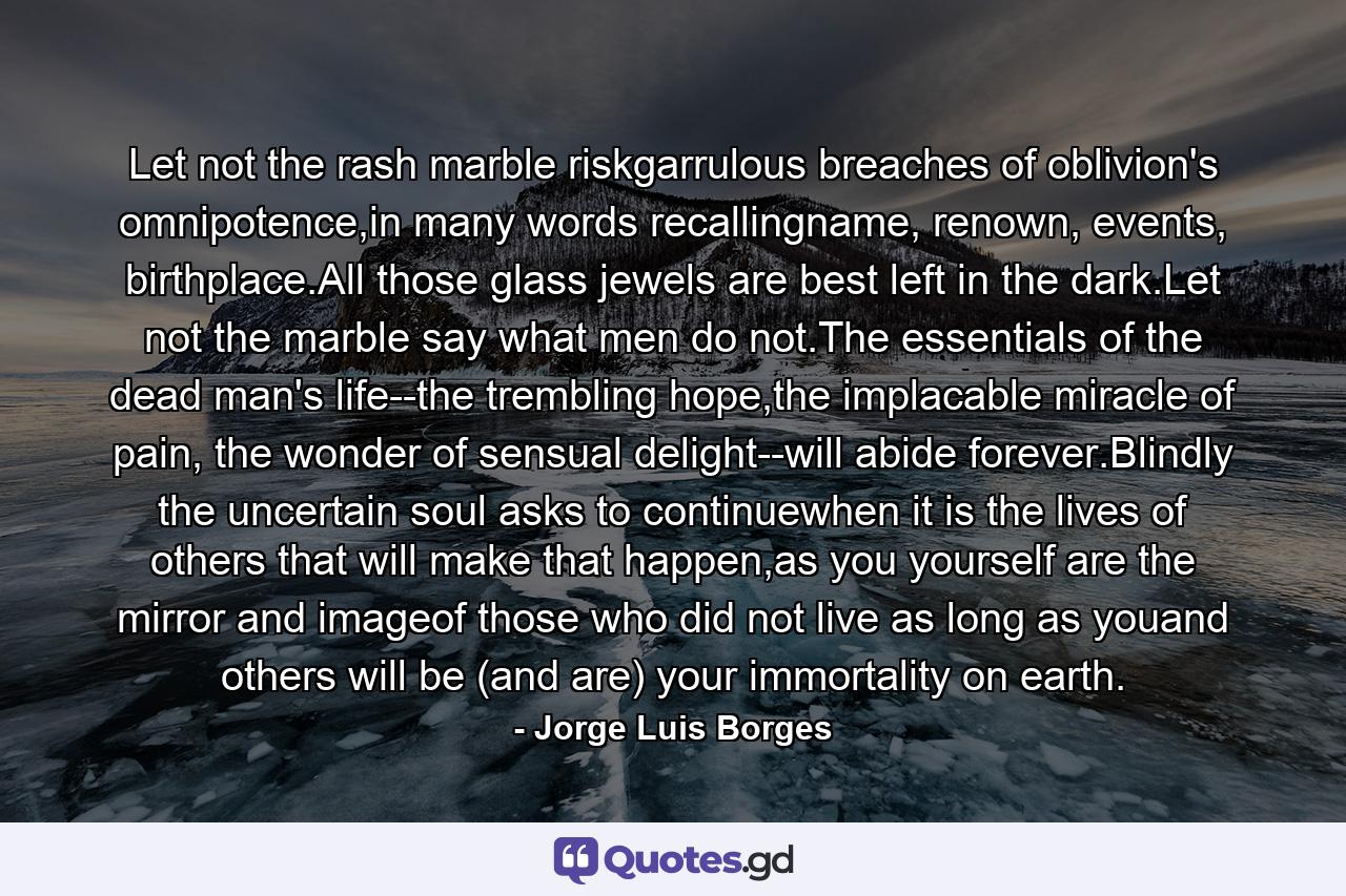 Let not the rash marble riskgarrulous breaches of oblivion's omnipotence,in many words recallingname, renown, events, birthplace.All those glass jewels are best left in the dark.Let not the marble say what men do not.The essentials of the dead man's life--the trembling hope,the implacable miracle of pain, the wonder of sensual delight--will abide forever.Blindly the uncertain soul asks to continuewhen it is the lives of others that will make that happen,as you yourself are the mirror and imageof those who did not live as long as youand others will be (and are) your immortality on earth. - Quote by Jorge Luis Borges