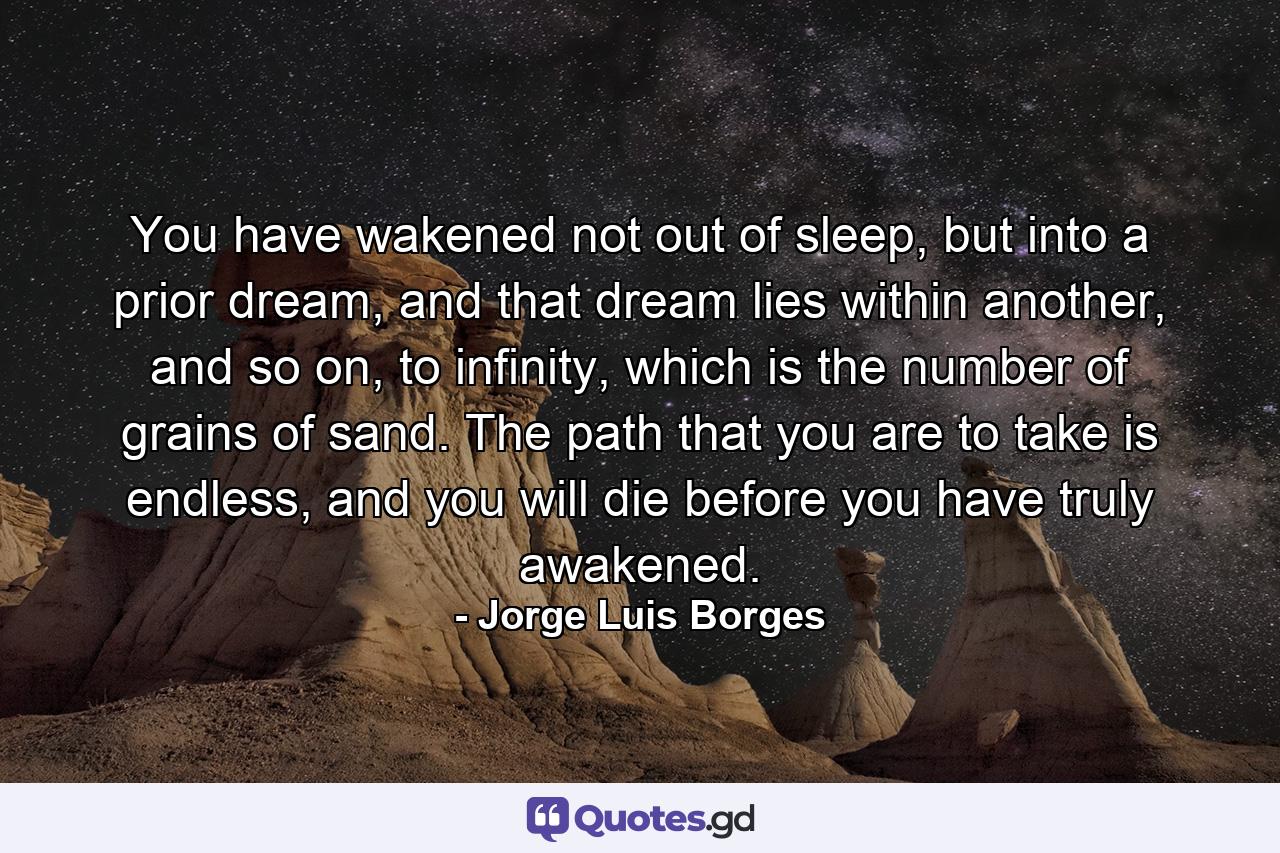 You have wakened not out of sleep, but into a prior dream, and that dream lies within another, and so on, to infinity, which is the number of grains of sand. The path that you are to take is endless, and you will die before you have truly awakened. - Quote by Jorge Luis Borges