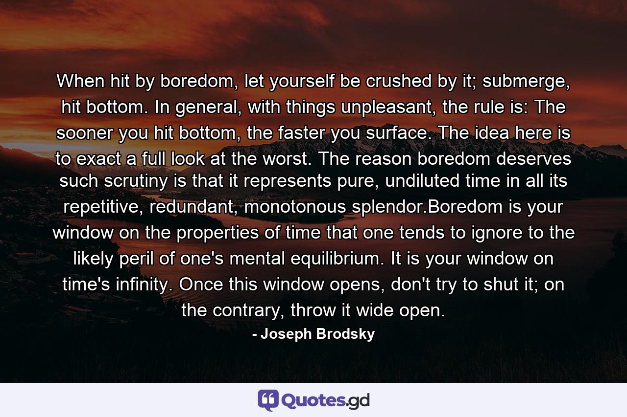 When hit by boredom, let yourself be crushed by it; submerge, hit bottom. In general, with things unpleasant, the rule is: The sooner you hit bottom, the faster you surface. The idea here is to exact a full look at the worst. The reason boredom deserves such scrutiny is that it represents pure, undiluted time in all its repetitive, redundant, monotonous splendor.Boredom is your window on the properties of time that one tends to ignore to the likely peril of one's mental equilibrium. It is your window on time's infinity. Once this window opens, don't try to shut it; on the contrary, throw it wide open. - Quote by Joseph Brodsky