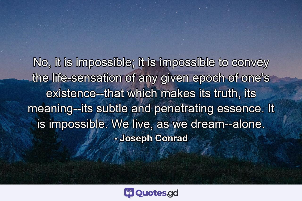 No, it is impossible; it is impossible to convey the life-sensation of any given epoch of one’s existence--that which makes its truth, its meaning--its subtle and penetrating essence. It is impossible. We live, as we dream--alone. - Quote by Joseph Conrad