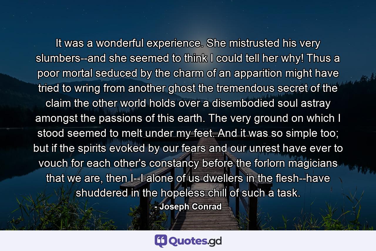 It was a wonderful experience. She mistrusted his very slumbers--and she seemed to think I could tell her why! Thus a poor mortal seduced by the charm of an apparition might have tried to wring from another ghost the tremendous secret of the claim the other world holds over a disembodied soul astray amongst the passions of this earth. The very ground on which I stood seemed to melt under my feet. And it was so simple too; but if the spirits evoked by our fears and our unrest have ever to vouch for each other's constancy before the forlorn magicians that we are, then I--I alone of us dwellers in the flesh--have shuddered in the hopeless chill of such a task. - Quote by Joseph Conrad