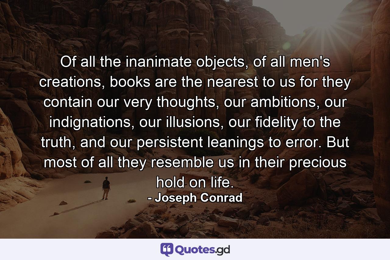 Of all the inanimate objects, of all men's creations, books are the nearest to us for they contain our very thoughts, our ambitions, our indignations, our illusions, our fidelity to the truth, and our persistent leanings to error. But most of all they resemble us in their precious hold on life. - Quote by Joseph Conrad