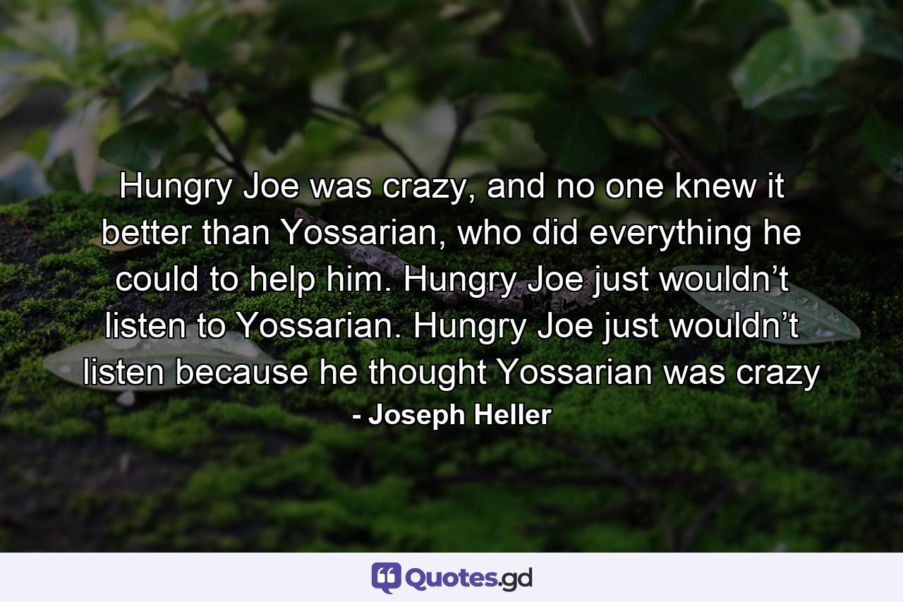 Hungry Joe was crazy, and no one knew it better than Yossarian, who did everything he could to help him. Hungry Joe just wouldn’t listen to Yossarian. Hungry Joe just wouldn’t listen because he thought Yossarian was crazy - Quote by Joseph Heller