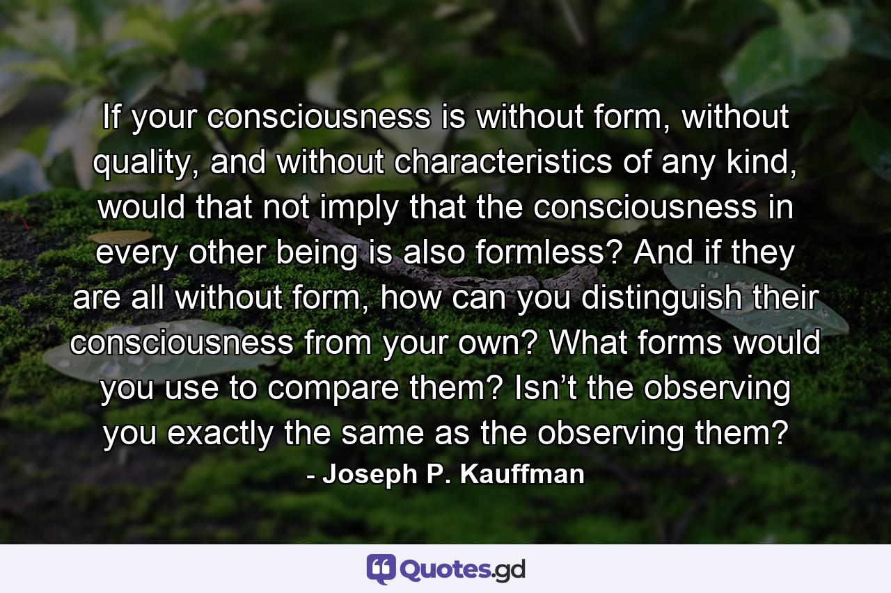 If your consciousness is without form, without quality, and without characteristics of any kind, would that not imply that the consciousness in every other being is also formless? And if they are all without form, how can you distinguish their consciousness from your own? What forms would you use to compare them? Isn’t the observing you exactly the same as the observing them? - Quote by Joseph P. Kauffman