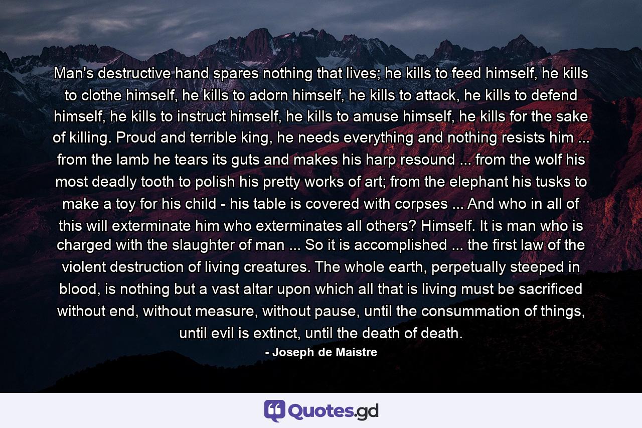 Man's destructive hand spares nothing that lives; he kills to feed himself, he kills to clothe himself, he kills to adorn himself, he kills to attack, he kills to defend himself, he kills to instruct himself, he kills to amuse himself, he kills for the sake of killing. Proud and terrible king, he needs everything and nothing resists him ... from the lamb he tears its guts and makes his harp resound ... from the wolf his most deadly tooth to polish his pretty works of art; from the elephant his tusks to make a toy for his child - his table is covered with corpses ... And who in all of this will exterminate him who exterminates all others? Himself. It is man who is charged with the slaughter of man ... So it is accomplished ... the first law of the violent destruction of living creatures. The whole earth, perpetually steeped in blood, is nothing but a vast altar upon which all that is living must be sacrificed without end, without measure, without pause, until the consummation of things, until evil is extinct, until the death of death. - Quote by Joseph de Maistre