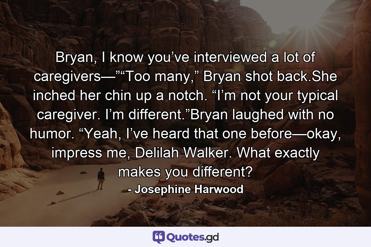Bryan, I know you’ve interviewed a lot of caregivers—”“Too many,” Bryan shot back.She inched her chin up a notch. “I’m not your typical caregiver. I’m different.”Bryan laughed with no humor. “Yeah, I’ve heard that one before—okay, impress me, Delilah Walker. What exactly makes you different? - Quote by Josephine Harwood