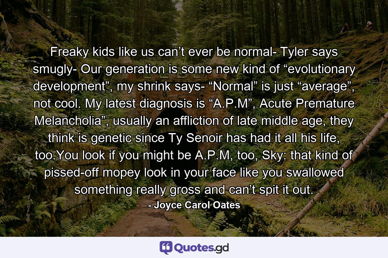 Freaky kids like us can’t ever be normal- Tyler says smugly- Our generation is some new kind of “evolutionary development”, my shrink says- “Normal” is just “average”, not cool. My latest diagnosis is “A.P.M”, Acute Premature Melancholia”, usually an affliction of late middle age, they think is genetic since Ty Senoir has had it all his life, too.You look if you might be A.P.M, too, Sky: that kind of pissed-off mopey look in your face like you swallowed something really gross and can’t spit it out. - Quote by Joyce Carol Oates