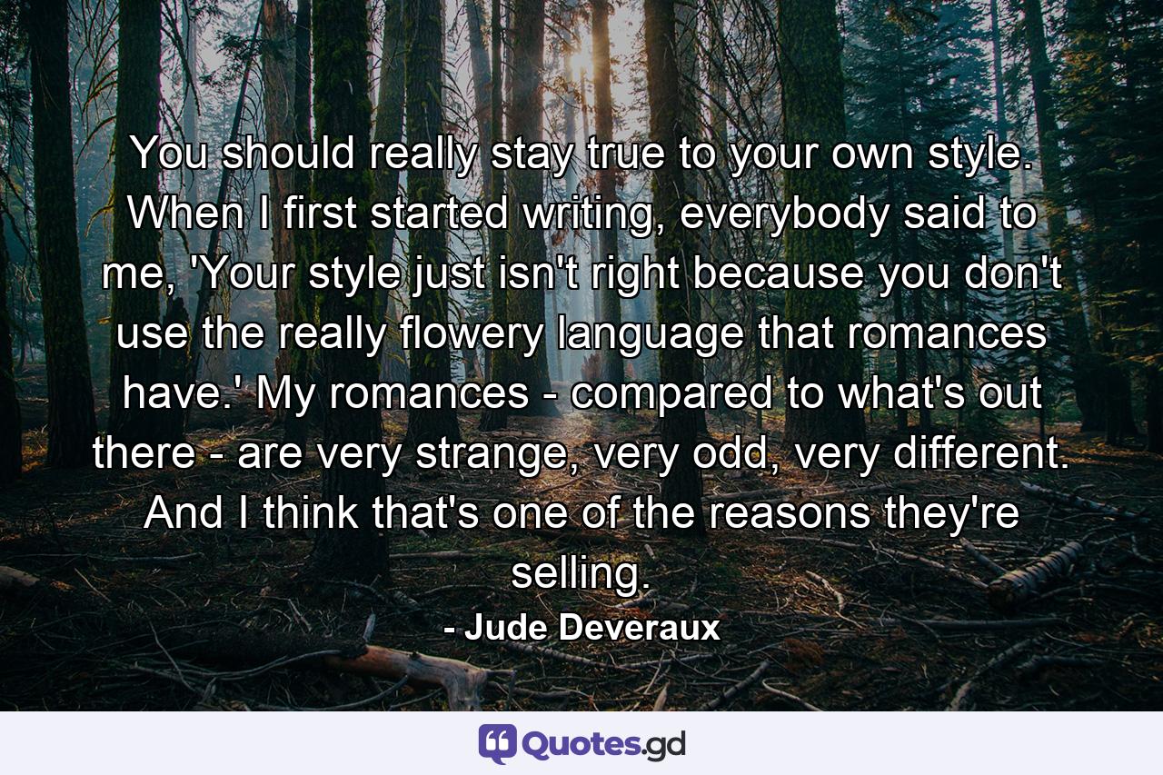 You should really stay true to your own style. When I first started writing, everybody said to me, 'Your style just isn't right because you don't use the really flowery language that romances have.' My romances - compared to what's out there - are very strange, very odd, very different. And I think that's one of the reasons they're selling. - Quote by Jude Deveraux