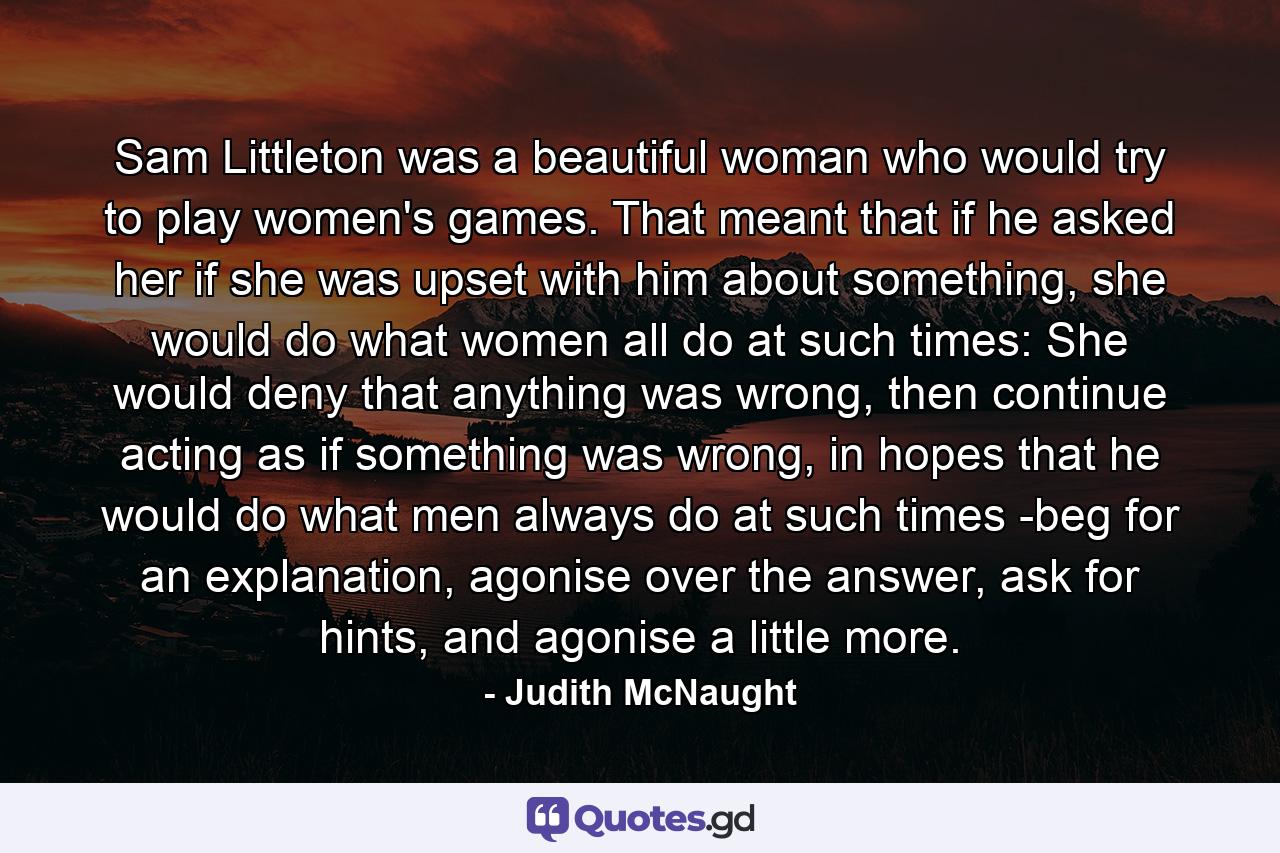 Sam Littleton was a beautiful woman who would try to play women's games. That meant that if he asked her if she was upset with him about something, she would do what women all do at such times: She would deny that anything was wrong, then continue acting as if something was wrong, in hopes that he would do what men always do at such times -beg for an explanation, agonise over the answer, ask for hints, and agonise a little more. - Quote by Judith McNaught