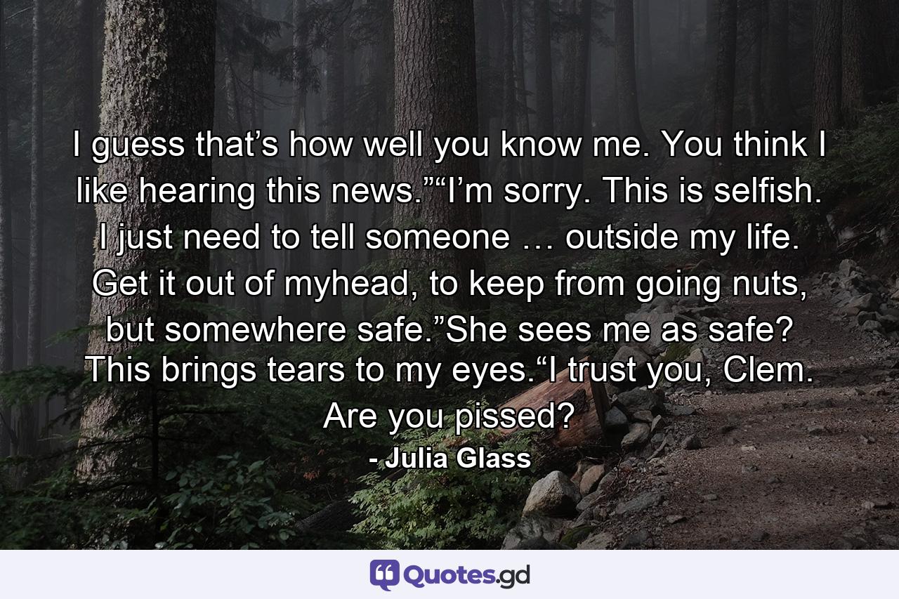 I guess that’s how well you know me. You think I like hearing this news.”“I’m sorry. This is selfish. I just need to tell someone … outside my life. Get it out of myhead, to keep from going nuts, but somewhere safe.”She sees me as safe? This brings tears to my eyes.“I trust you, Clem. Are you pissed? - Quote by Julia Glass