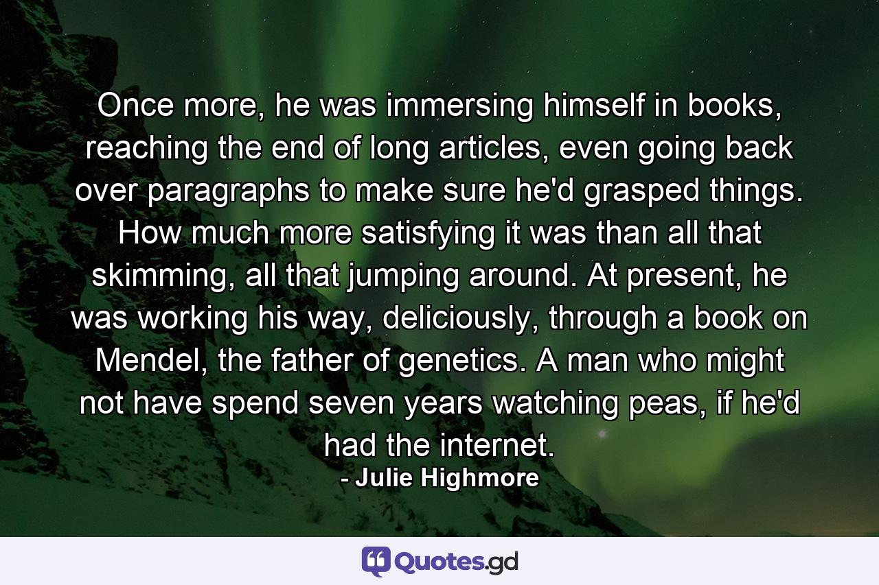 Once more, he was immersing himself in books, reaching the end of long articles, even going back over paragraphs to make sure he'd grasped things. How much more satisfying it was than all that skimming, all that jumping around. At present, he was working his way, deliciously, through a book on Mendel, the father of genetics. A man who might not have spend seven years watching peas, if he'd had the internet. - Quote by Julie Highmore