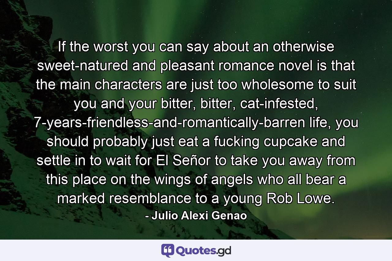 If the worst you can say about an otherwise sweet-natured and pleasant romance novel is that the main characters are just too wholesome to suit you and your bitter, bitter, cat-infested, 7-years-friendless-and-romantically-barren life, you should probably just eat a fucking cupcake and settle in to wait for El Señor to take you away from this place on the wings of angels who all bear a marked resemblance to a young Rob Lowe. - Quote by Julio Alexi Genao