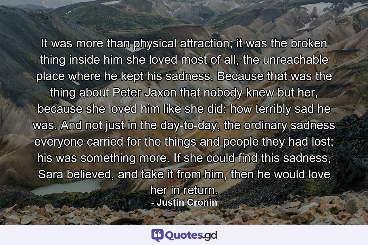 It was more than physical attraction; it was the broken thing inside him she loved most of all, the unreachable place where he kept his sadness. Because that was the thing about Peter Jaxon that nobody knew but her, because she loved him like she did: how terribly sad he was. And not just in the day-to-day, the ordinary sadness everyone carried for the things and people they had lost; his was something more. If she could find this sadness, Sara believed, and take it from him, then he would love her in return. - Quote by Justin Cronin