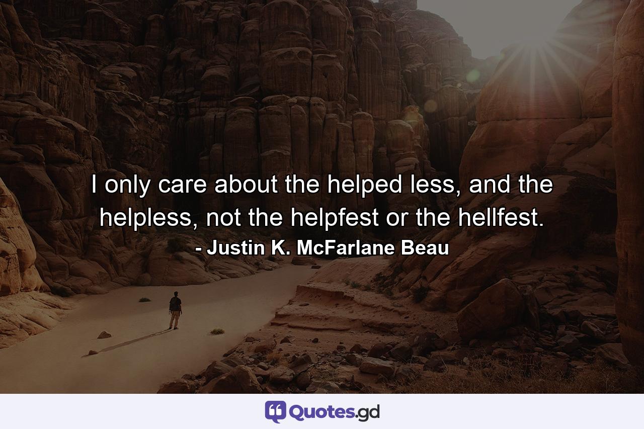 I only care about the helped less, and the helpless, not the helpfest or the hellfest. - Quote by Justin K. McFarlane Beau