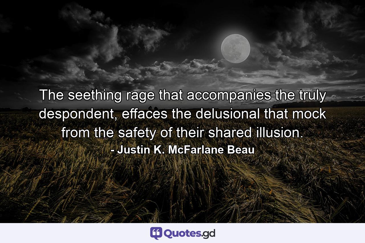 The seething rage that accompanies the truly despondent, effaces the delusional that mock from the safety of their shared illusion. - Quote by Justin K. McFarlane Beau