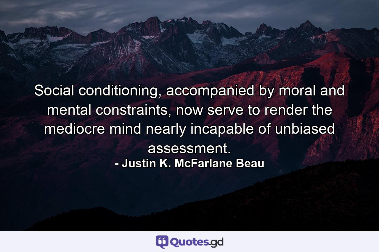 Social conditioning, accompanied by moral and mental constraints, now serve to render the mediocre mind nearly incapable of unbiased assessment. - Quote by Justin K. McFarlane Beau