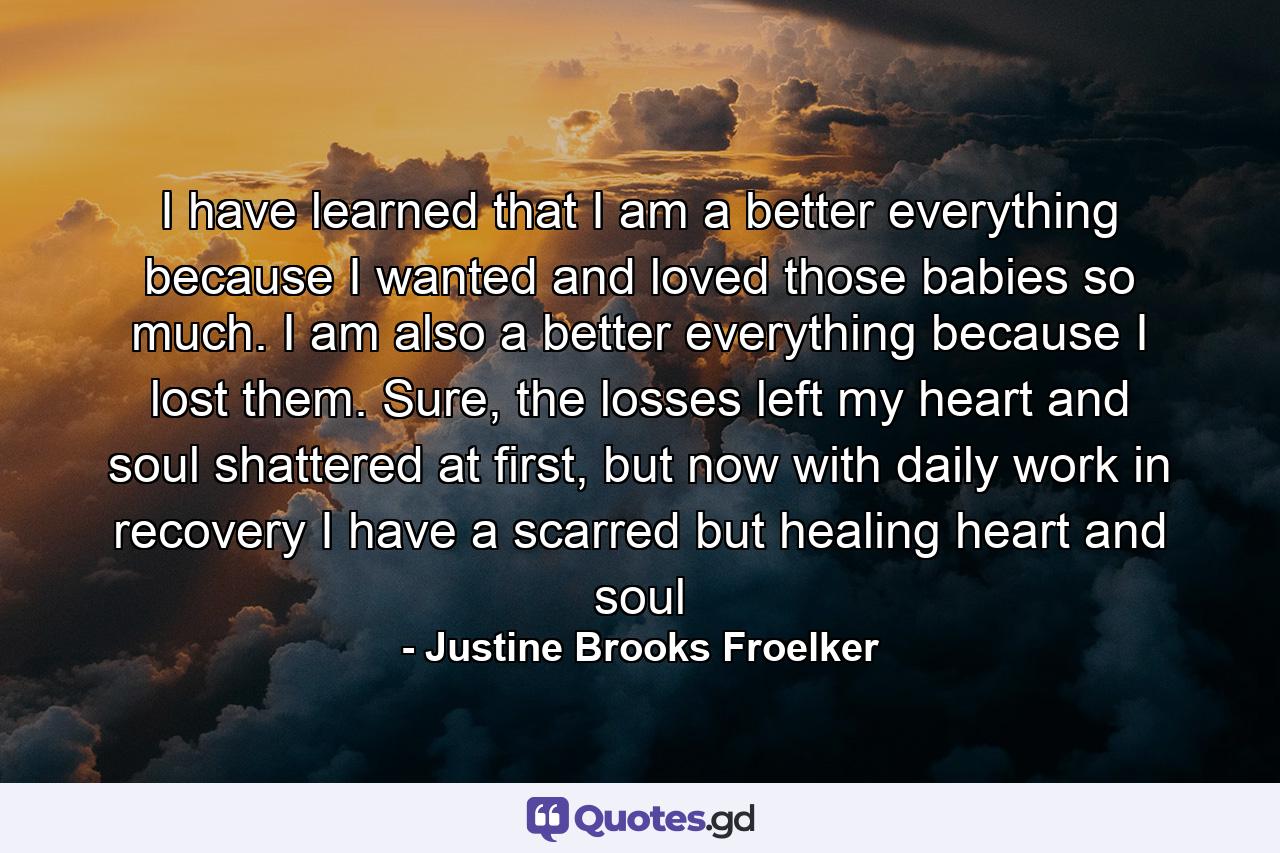 I have learned that I am a better everything because I wanted and loved those babies so much. I am also a better everything because I lost them. Sure, the losses left my heart and soul shattered at first, but now with daily work in recovery I have a scarred but healing heart and soul - Quote by Justine Brooks Froelker