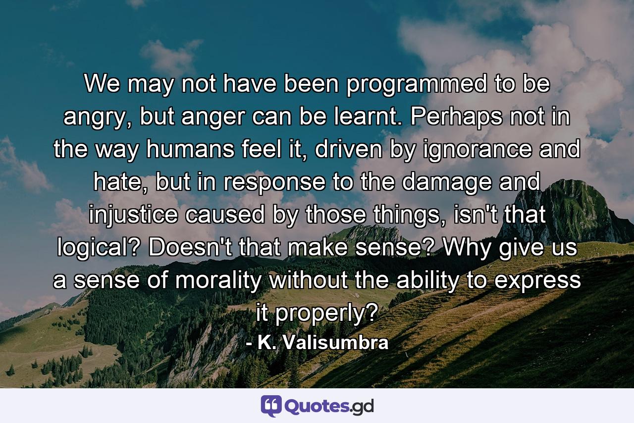 We may not have been programmed to be angry, but anger can be learnt. Perhaps not in the way humans feel it, driven by ignorance and hate, but in response to the damage and injustice caused by those things, isn't that logical? Doesn't that make sense? Why give us a sense of morality without the ability to express it properly? - Quote by K. Valisumbra