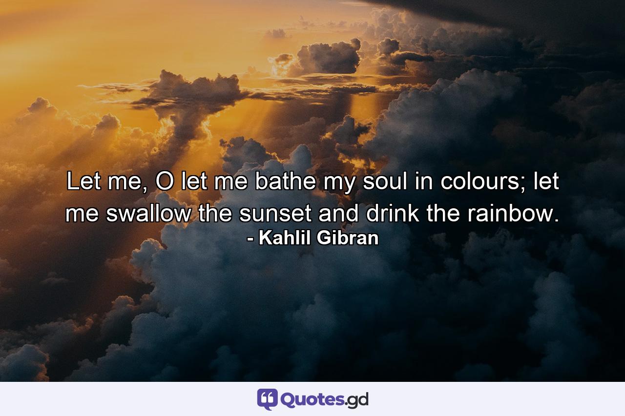 Let me, O let me bathe my soul in colours; let me swallow the sunset and drink the rainbow. - Quote by Kahlil Gibran