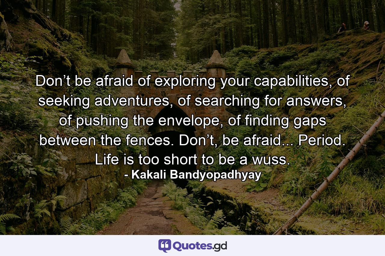 Don’t be afraid of exploring your capabilities, of seeking adventures, of searching for answers, of pushing the envelope, of finding gaps between the fences. Don’t, be afraid... Period. Life is too short to be a wuss. - Quote by Kakali Bandyopadhyay