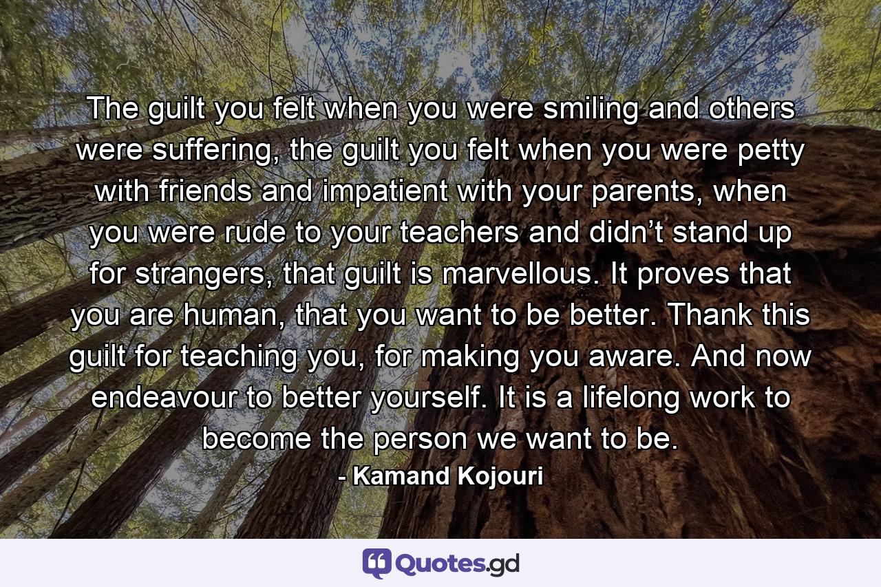 The guilt you felt when you were smiling and others were suffering, the guilt you felt when you were petty with friends and impatient with your parents, when you were rude to your teachers and didn’t stand up for strangers, that guilt is marvellous. It proves that you are human, that you want to be better. Thank this guilt for teaching you, for making you aware. And now endeavour to better yourself. It is a lifelong work to become the person we want to be. - Quote by Kamand Kojouri