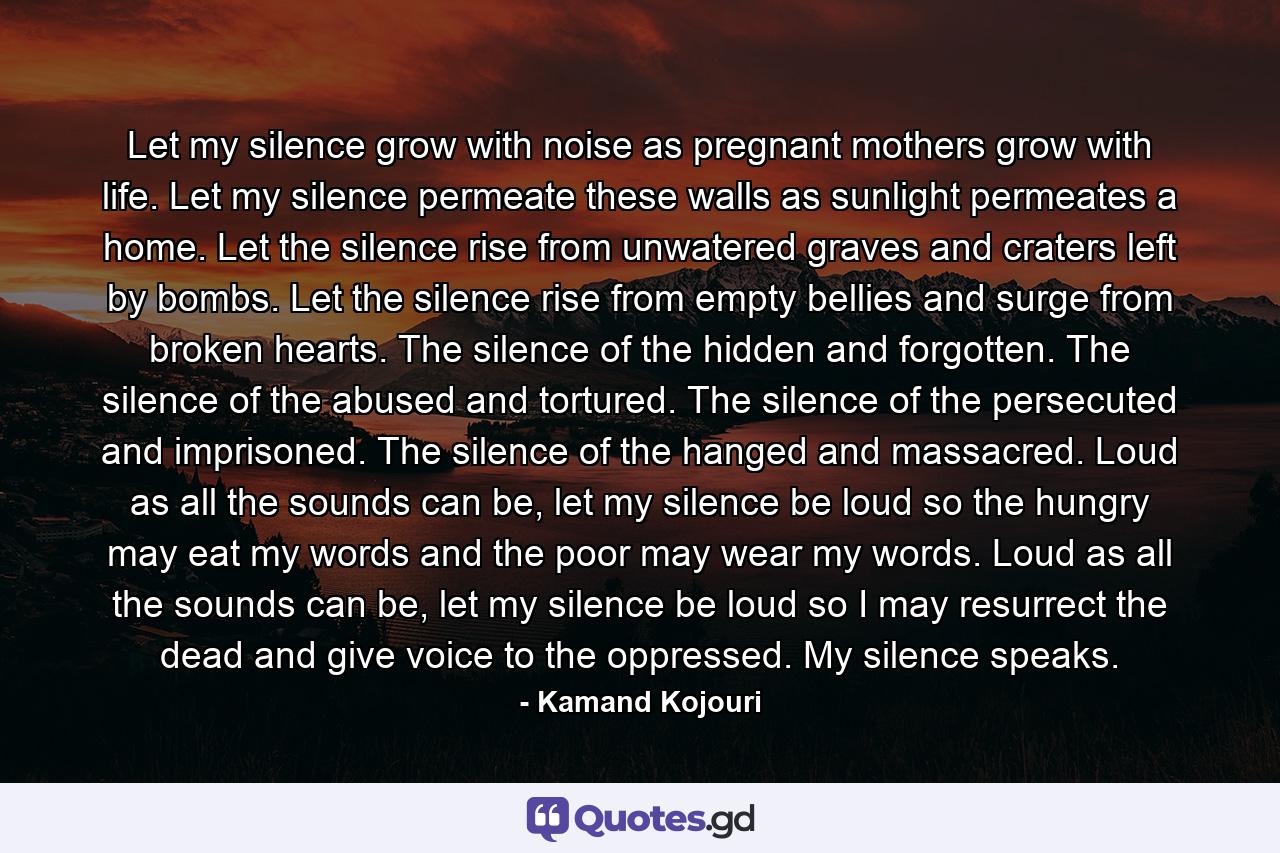 Let my silence grow with noise as pregnant mothers grow with life. Let my silence permeate these walls as sunlight permeates a home. Let the silence rise from unwatered graves and craters left by bombs. Let the silence rise from empty bellies and surge from broken hearts. The silence of the hidden and forgotten. The silence of the abused and tortured. The silence of the persecuted and imprisoned. The silence of the hanged and massacred. Loud as all the sounds can be, let my silence be loud so the hungry may eat my words and the poor may wear my words. Loud as all the sounds can be, let my silence be loud so I may resurrect the dead and give voice to the oppressed. My silence speaks. - Quote by Kamand Kojouri