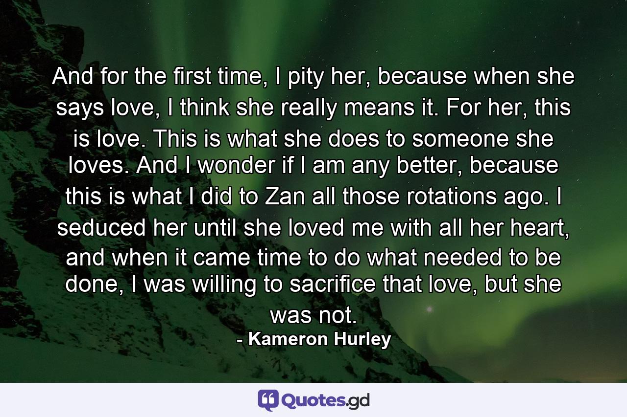 And for the first time, I pity her, because when she says love, I think she really means it. For her, this is love. This is what she does to someone she loves. And I wonder if I am any better, because this is what I did to Zan all those rotations ago. I seduced her until she loved me with all her heart, and when it came time to do what needed to be done, I was willing to sacrifice that love, but she was not. - Quote by Kameron Hurley