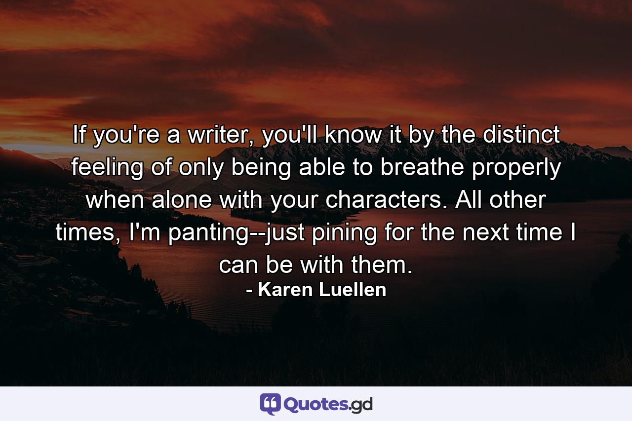 If you're a writer, you'll know it by the distinct feeling of only being able to breathe properly when alone with your characters. All other times, I'm panting--just pining for the next time I can be with them. - Quote by Karen Luellen