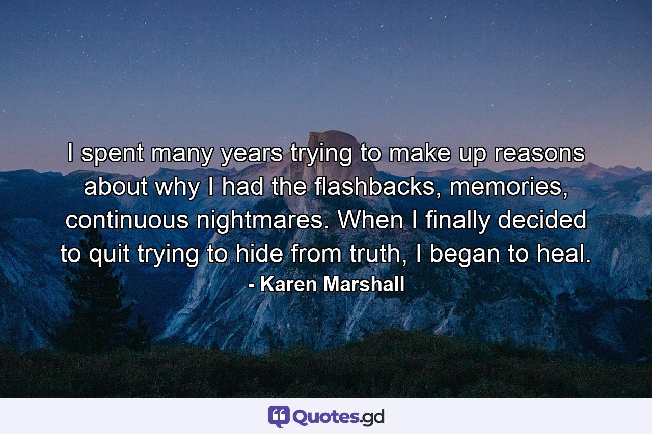 I spent many years trying to make up reasons about why I had the ﬂashbacks, memories, continuous nightmares. When I ﬁnally decided to quit trying to hide from truth, I began to heal. - Quote by Karen Marshall