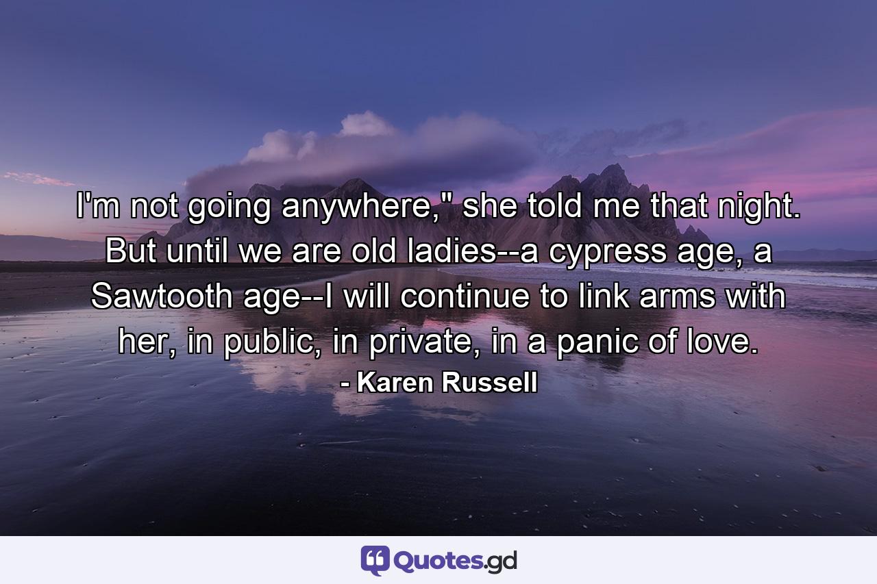 I'm not going anywhere," she told me that night. But until we are old ladies--a cypress age, a Sawtooth age--I will continue to link arms with her, in public, in private, in a panic of love. - Quote by Karen Russell