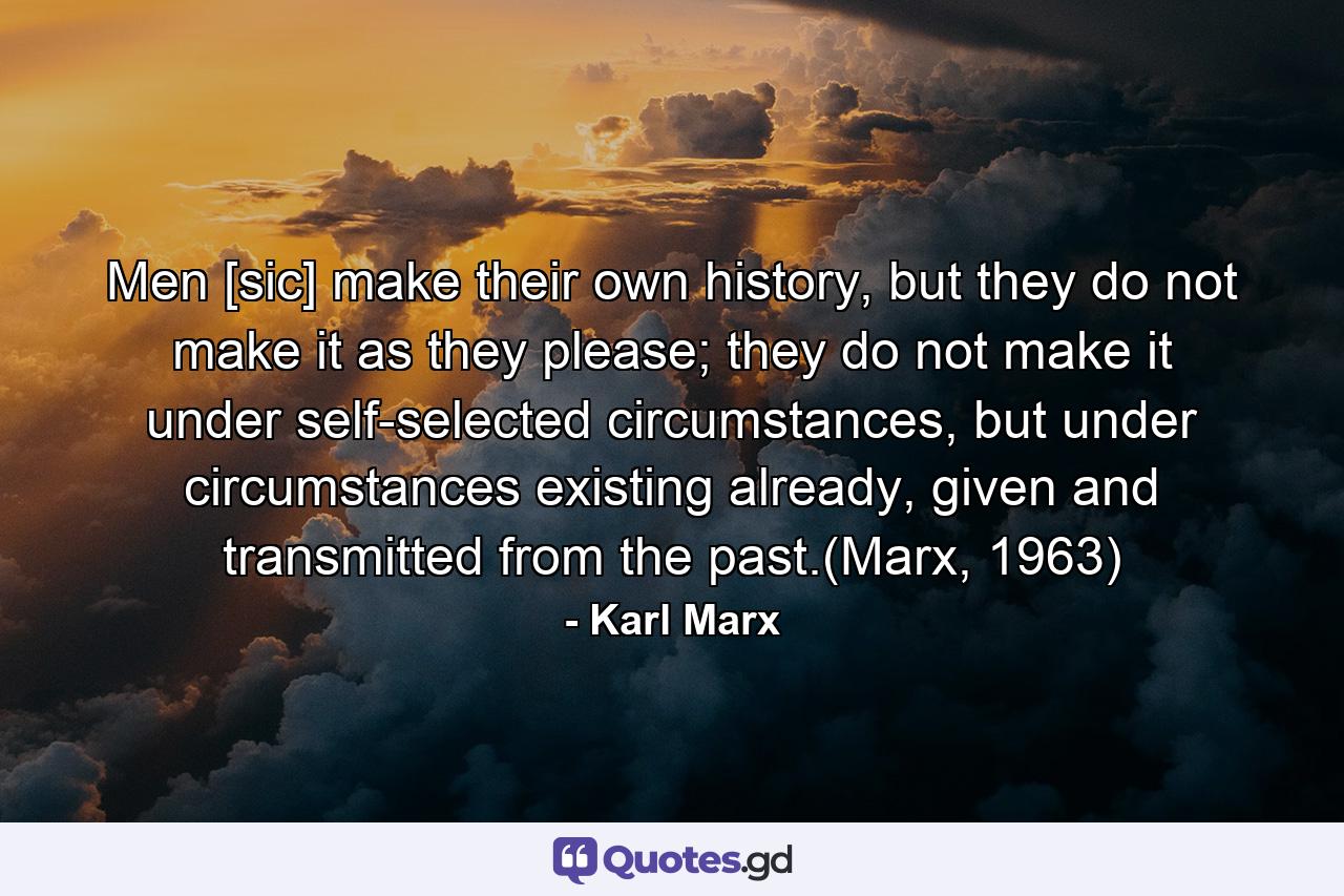 Men [sic] make their own history, but they do not make it as they please; they do not make it under self-selected circumstances, but under circumstances existing already, given and transmitted from the past.(Marx, 1963) - Quote by Karl Marx