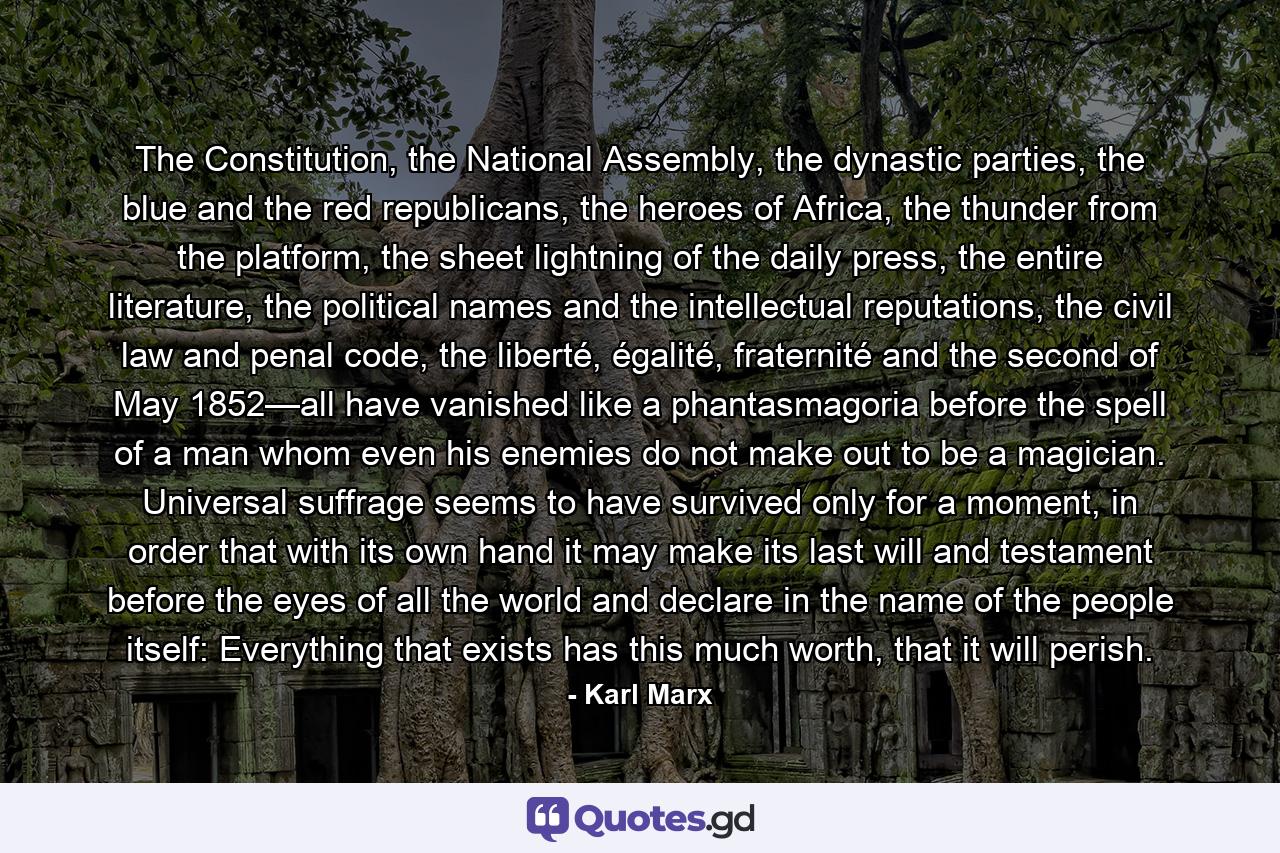 The Constitution, the National Assembly, the dynastic parties, the blue and the red republicans, the heroes of Africa, the thunder from the platform, the sheet lightning of the daily press, the entire literature, the political names and the intellectual reputations, the civil law and penal code, the liberté, égalité, fraternité and the second of May 1852—all have vanished like a phantasmagoria before the spell of a man whom even his enemies do not make out to be a magician. Universal suffrage seems to have survived only for a moment, in order that with its own hand it may make its last will and testament before the eyes of all the world and declare in the name of the people itself: Everything that exists has this much worth, that it will perish. - Quote by Karl Marx