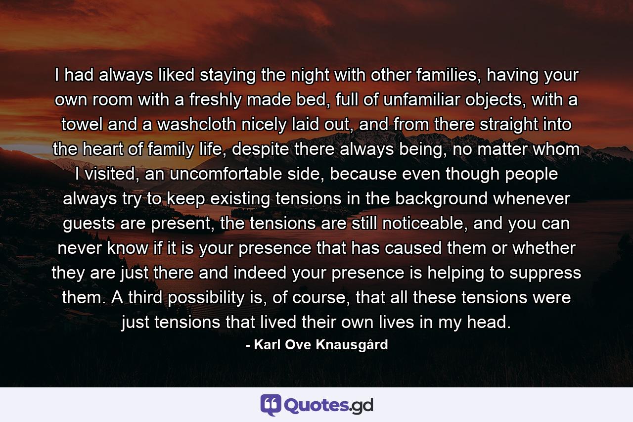 I had always liked staying the night with other families, having your own room with a freshly made bed, full of unfamiliar objects, with a towel and a washcloth nicely laid out, and from there straight into the heart of family life, despite there always being, no matter whom I visited, an uncomfortable side, because even though people always try to keep existing tensions in the background whenever guests are present, the tensions are still noticeable, and you can never know if it is your presence that has caused them or whether they are just there and indeed your presence is helping to suppress them. A third possibility is, of course, that all these tensions were just tensions that lived their own lives in my head. - Quote by Karl Ove Knausgård