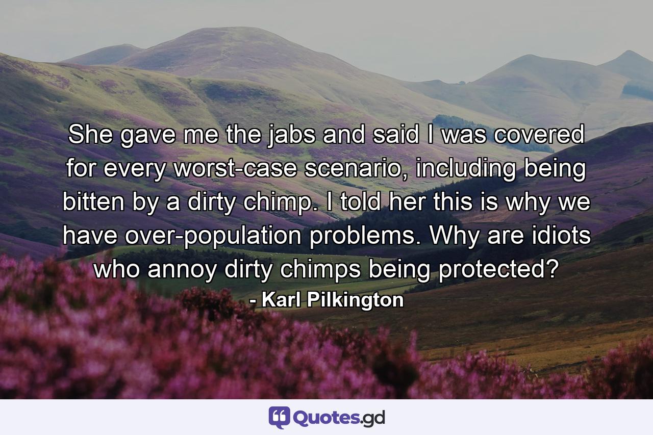 She gave me the jabs and said I was covered for every worst-case scenario, including being bitten by a dirty chimp. I told her this is why we have over-population problems. Why are idiots who annoy dirty chimps being protected? - Quote by Karl Pilkington